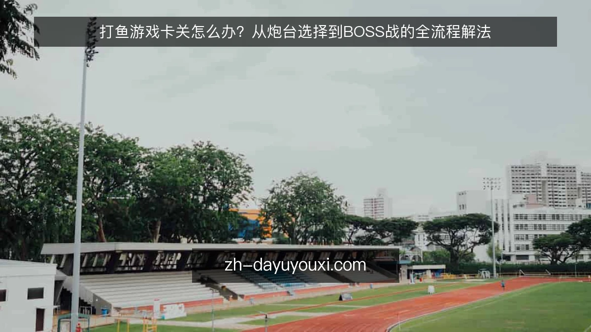 打鱼游戏卡关怎么办?从炮台选择到BOSS战的全流程解法