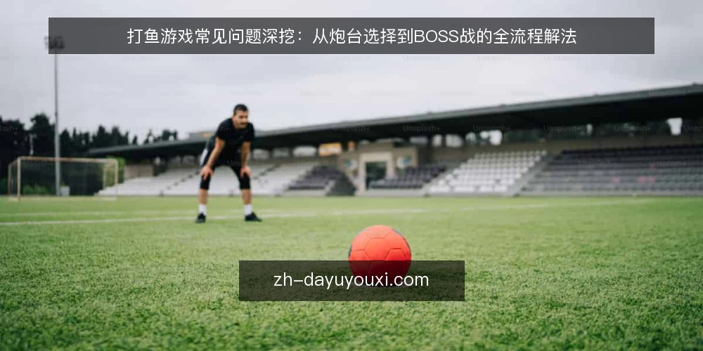 打鱼游戏常见问题深挖:从炮台选择到BOSS战的全流程解法 — 打鱼游戏的核心机制是什么? 配图